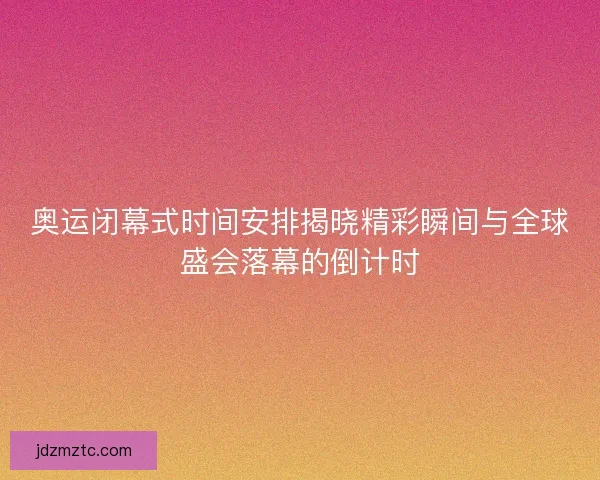 奥运闭幕式时间安排揭晓精彩瞬间与全球盛会落幕的倒计时