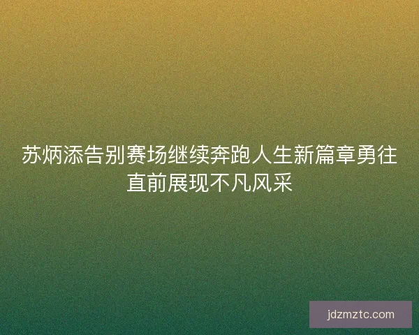苏炳添告别赛场继续奔跑人生新篇章勇往直前展现不凡风采