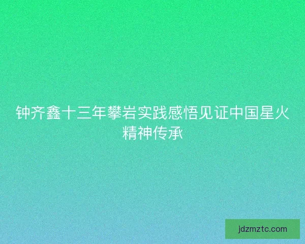 钟齐鑫十三年攀岩实践感悟见证中国星火精神传承