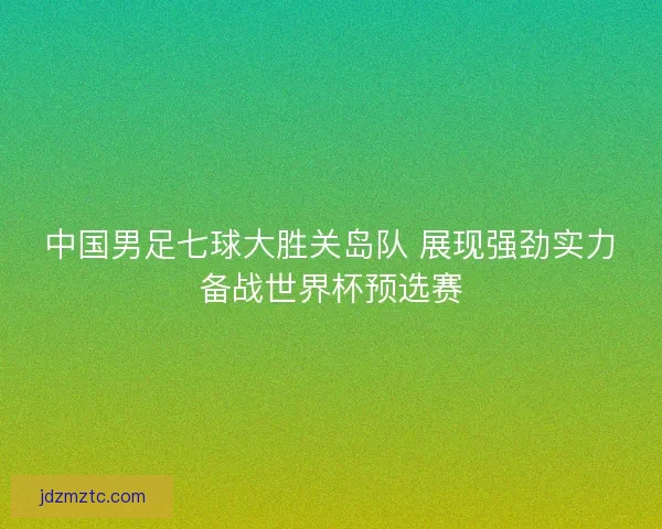 中国男足七球大胜关岛队 展现强劲实力备战世界杯预选赛