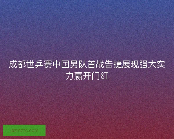 成都世乒赛中国男队首战告捷展现强大实力赢开门红