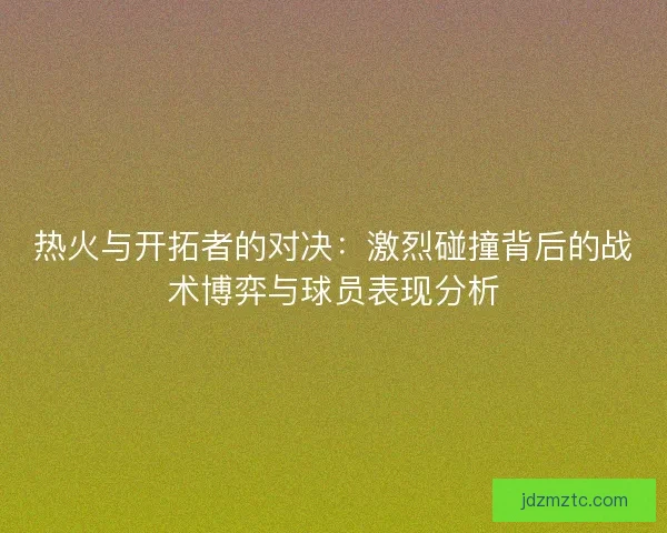 热火与开拓者的对决：激烈碰撞背后的战术博弈与球员表现分析