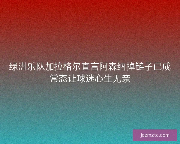 绿洲乐队加拉格尔直言阿森纳掉链子已成常态让球迷心生无奈