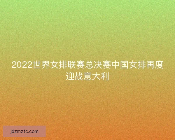 2022世界女排联赛总决赛中国女排再度迎战意大利 2022世界女排联赛总决赛中国女排再度迎战意大利