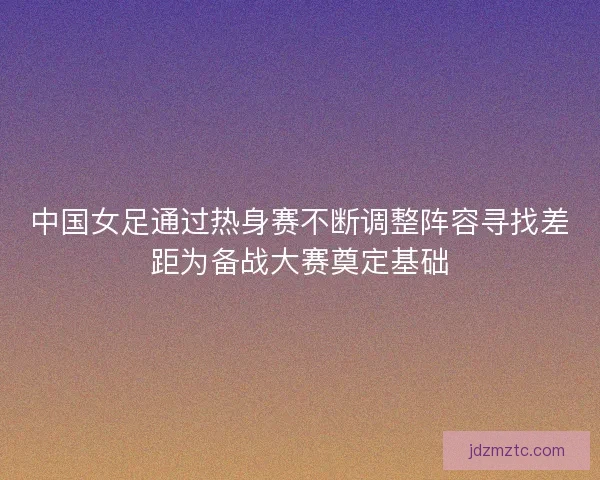 中国女足通过热身赛不断调整阵容寻找差距为备战大赛奠定基础