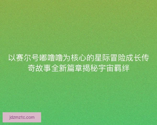 以赛尔号嘟噜噜为核心的星际冒险成长传奇故事全新篇章揭秘宇宙羁绊 以赛尔号嘟噜噜为核心的星际冒险成长传奇故事全新篇章揭秘宇宙羁绊