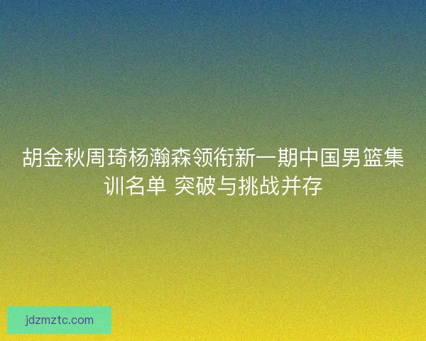 胡金秋周琦杨瀚森领衔新一期中国男篮集训名单 突破与挑战并存