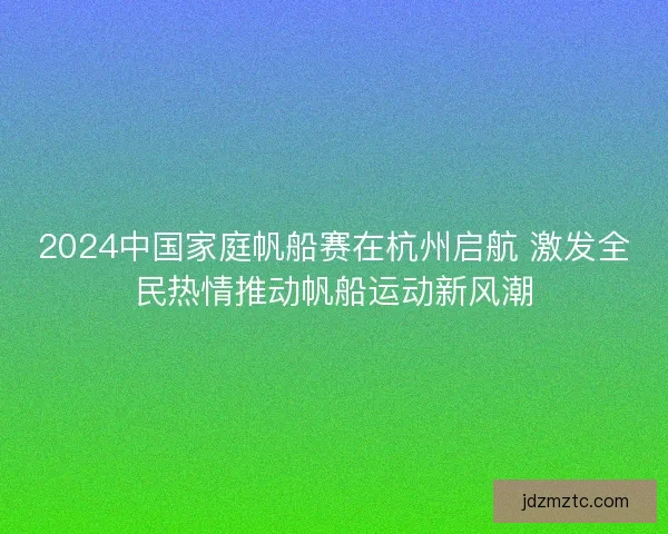 2024中国家庭帆船赛在杭州启航 激发全民热情推动帆船运动新风潮