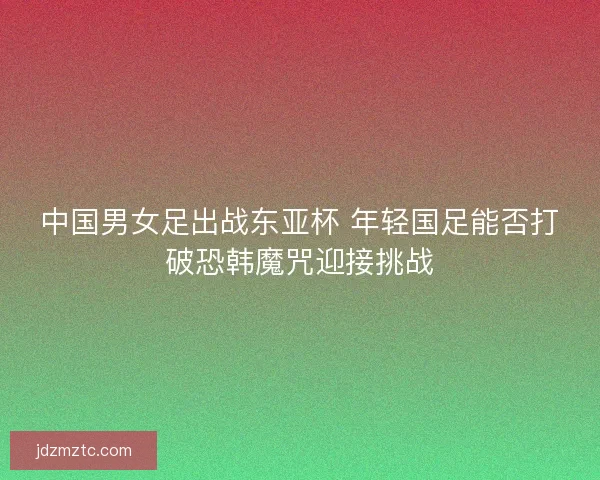中国男女足出战东亚杯 年轻国足能否打破恐韩魔咒迎接挑战
