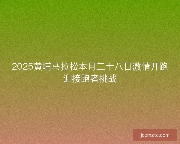 2025黄埔马拉松本月二十八日激情开跑迎接跑者挑战