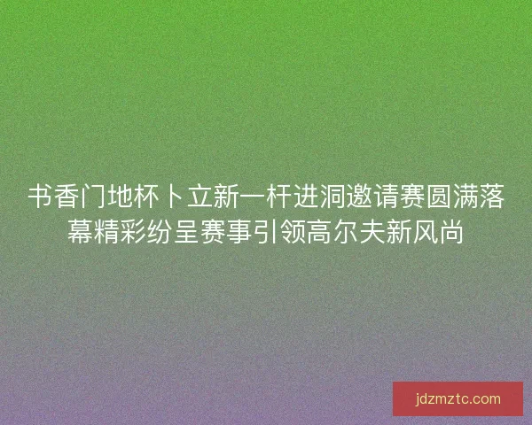 书香门地杯卜立新一杆进洞邀请赛圆满落幕精彩纷呈赛事引领高尔夫新风尚 书香门地杯卜立新一杆进洞邀请赛圆满落幕精彩纷呈赛事引领高尔夫新风尚