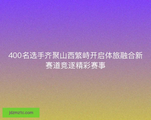 400名选手齐聚山西繁峙开启体旅融合新赛道竞逐精彩赛事