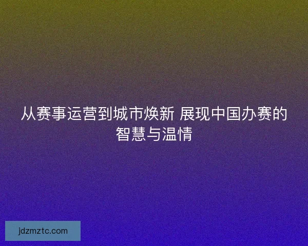从赛事运营到城市焕新 展现中国办赛的智慧与温情 从赛事运营到城市焕新 展现中国办赛的智慧与温情