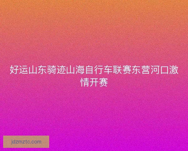 好运山东骑迹山海自行车联赛东营河口激情开赛 好运山东骑迹山海自行车联赛东营河口激情开赛