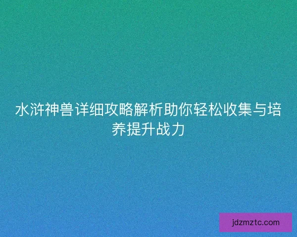 水浒神兽详细攻略解析助你轻松收集与培养提升战力