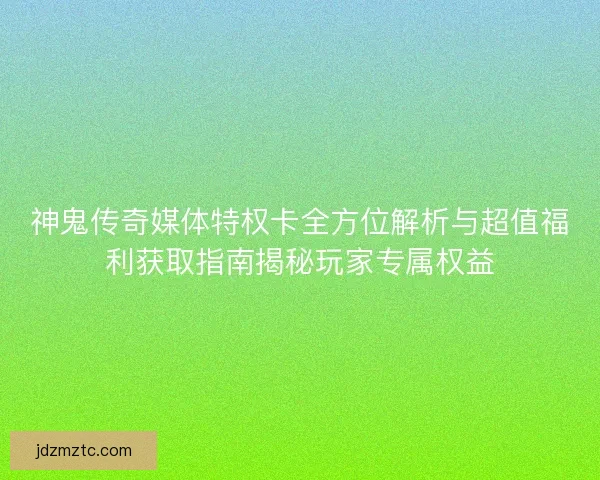 神鬼传奇媒体特权卡全方位解析与超值福利获取指南揭秘玩家专属权益