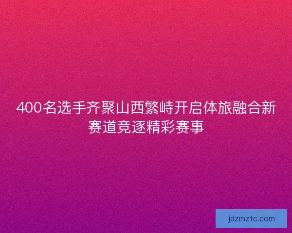 400名选手齐聚山西繁峙开启体旅融合新赛道竞逐精彩赛事